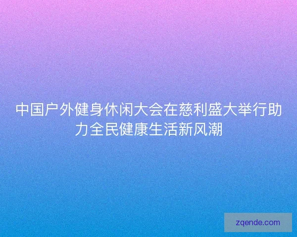 中国户外健身休闲大会在慈利盛大举行助力全民健康生活新风潮