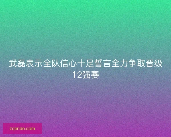 武磊表示全队信心十足誓言全力争取晋级12强赛