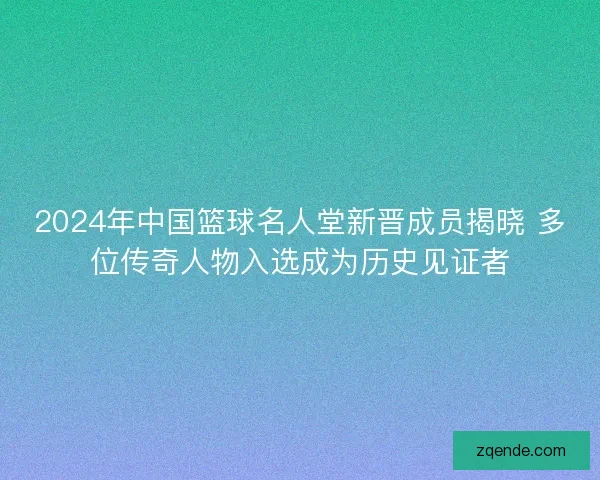2024年中国篮球名人堂新晋成员揭晓 多位传奇人物入选成为历史见证者