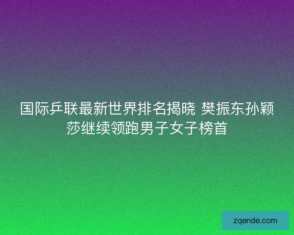 国际乒联最新世界排名揭晓 樊振东孙颖莎继续领跑男子女子榜首