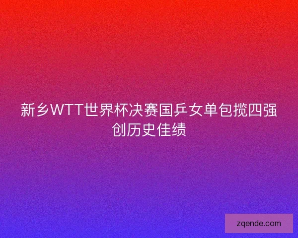 新乡WTT世界杯决赛国乒女单包揽四强创历史佳绩