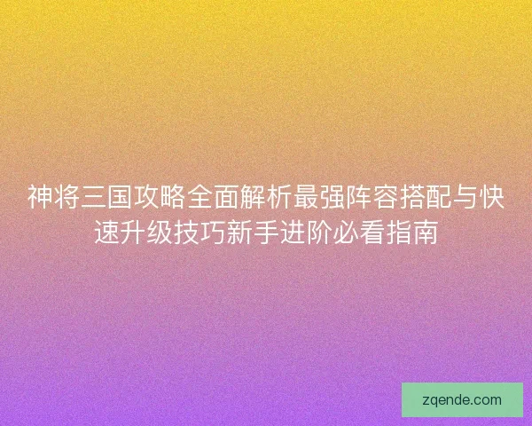 神将三国攻略全面解析最强阵容搭配与快速升级技巧新手进阶必看指南