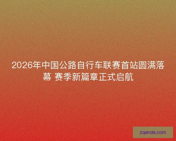 2026年中国公路自行车联赛首站圆满落幕 赛季新篇章正式启航