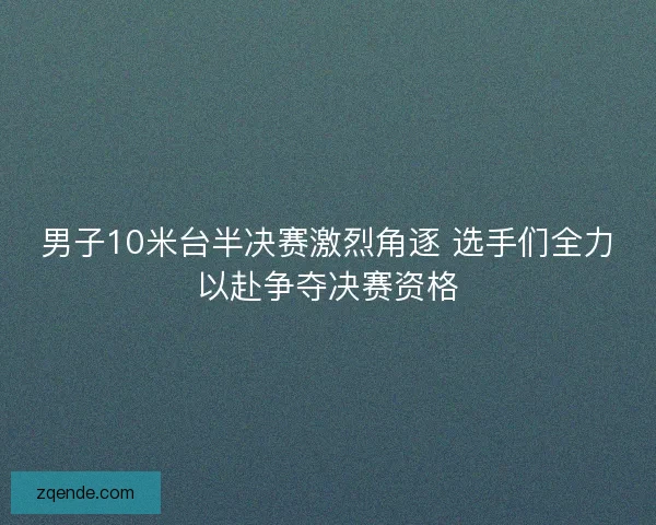 男子10米台半决赛激烈角逐 选手们全力以赴争夺决赛资格