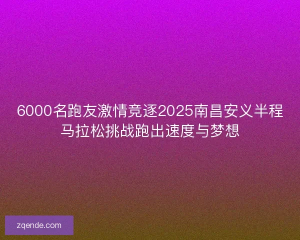 6000名跑友激情竞逐2025南昌安义半程马拉松挑战跑出速度与梦想