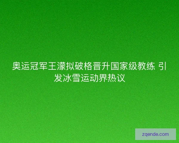 奥运冠军王濛拟破格晋升国家级教练 引发冰雪运动界热议