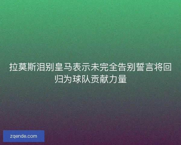 拉莫斯泪别皇马表示未完全告别誓言将回归为球队贡献力量