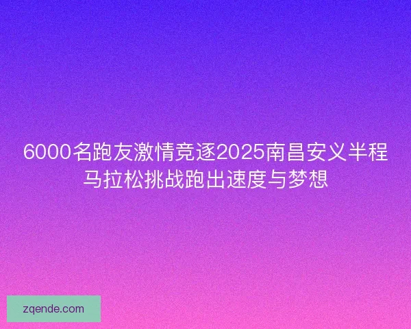 6000名跑友激情竞逐2025南昌安义半程马拉松挑战跑出速度与梦想