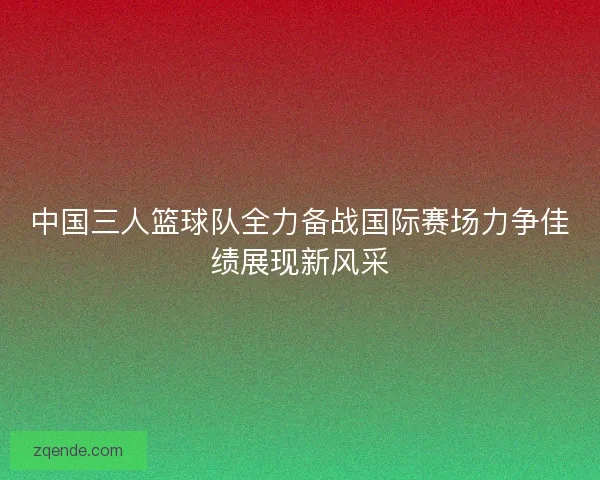 中国三人篮球队全力备战国际赛场力争佳绩展现新风采