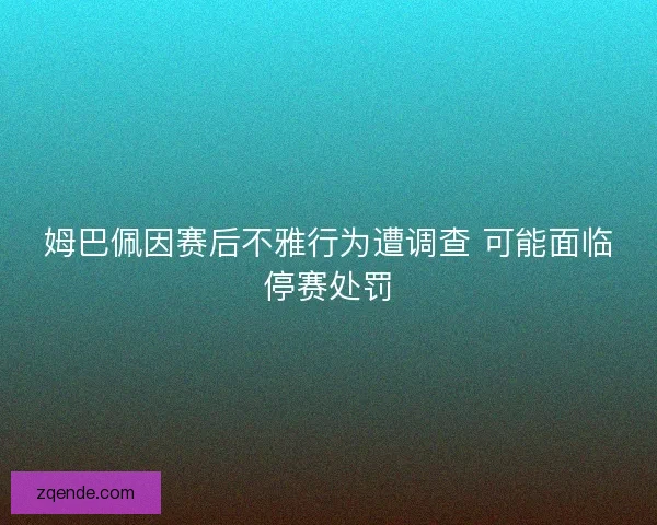 姆巴佩因赛后不雅行为遭调查 可能面临停赛处罚