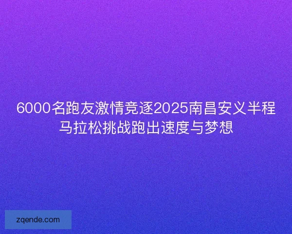 6000名跑友激情竞逐2025南昌安义半程马拉松挑战跑出速度与梦想