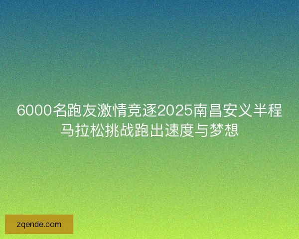 6000名跑友激情竞逐2025南昌安义半程马拉松挑战跑出速度与梦想