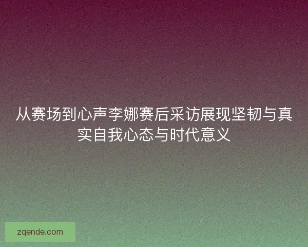 从赛场到心声李娜赛后采访展现坚韧与真实自我心态与时代意义 从赛场到心声李娜赛后采访展现坚韧与真实自我心态与时代意义