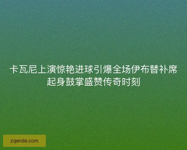 卡瓦尼上演惊艳进球引爆全场伊布替补席起身鼓掌盛赞传奇时刻