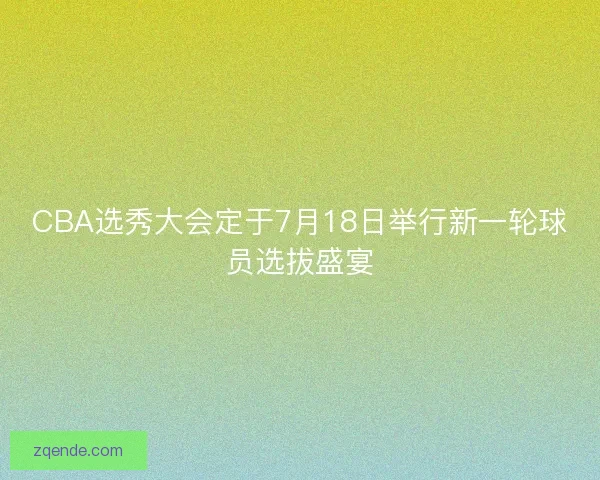 CBA选秀大会定于7月18日举行新一轮球员选拔盛宴