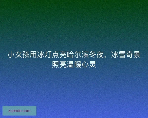 小女孩用冰灯点亮哈尔滨冬夜，冰雪奇景照亮温暖心灵